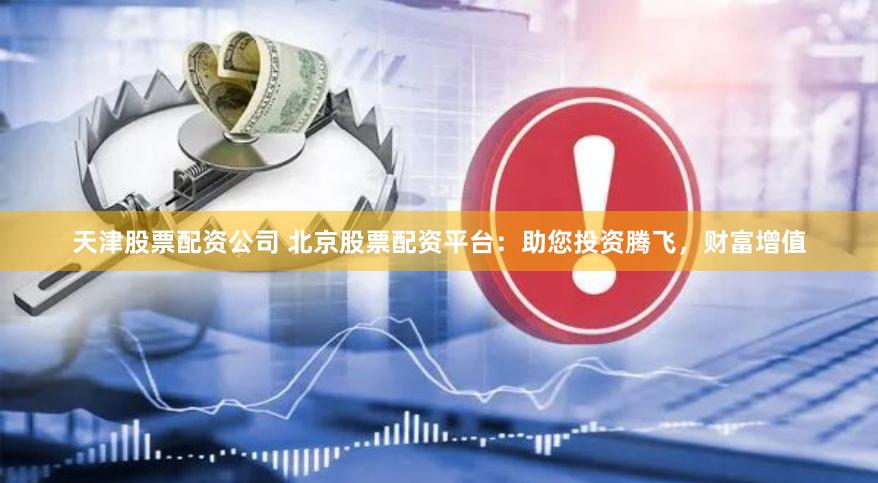 天津股票配资公司 北京股票配资平台：助您投资腾飞，财富增值