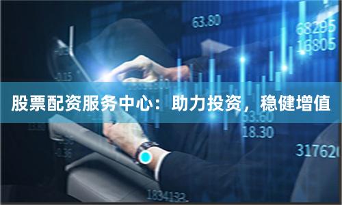 股票配资服务中心：助力投资，稳健增值